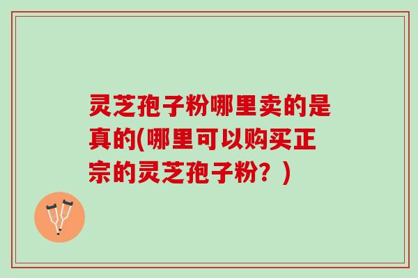 灵芝孢子粉哪里卖的是真的(哪里可以购买正宗的灵芝孢子粉？)