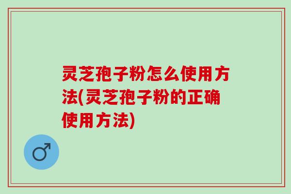 灵芝孢子粉怎么使用方法(灵芝孢子粉的正确使用方法)