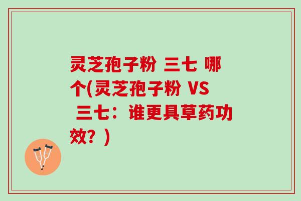 灵芝孢子粉 三七 哪个(灵芝孢子粉 VS 三七:谁更具草药功效?) 灵芝孢子粉 三七 哪个(灵芝孢子粉 VS 三七:谁更具草药功效?)