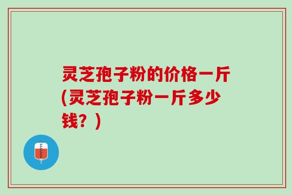 灵芝孢子粉的价格一斤(灵芝孢子粉一斤多少钱？)