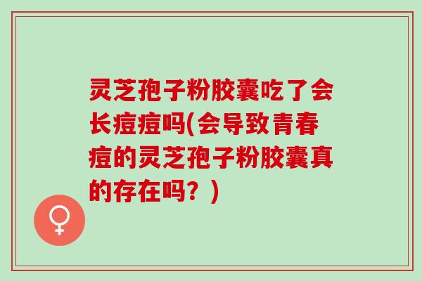 灵芝孢子粉胶囊吃了会长痘痘吗(会导致青春痘的灵芝孢子粉胶囊真的存在吗?) 灵芝孢子粉胶囊吃了会长痘痘吗(会导致青春痘的灵芝孢子粉胶囊真的存在吗?)
