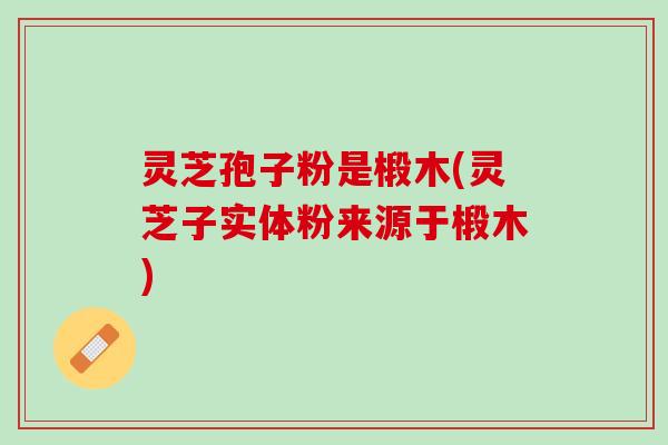 灵芝孢子粉是椴木(灵芝子实体粉来源于椴木) 灵芝孢子粉是椴木(灵芝子实体粉来源于椴木)
