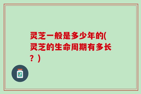 灵芝一般是多少年的(灵芝的生命周期有多长？)