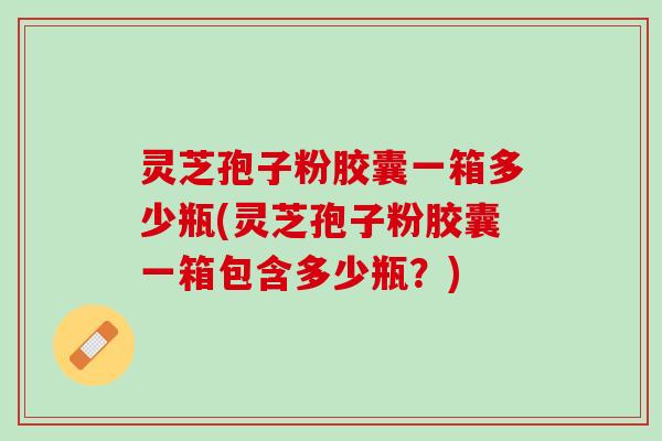 灵芝孢子粉胶囊一箱多少瓶(灵芝孢子粉胶囊一箱包含多少瓶？)