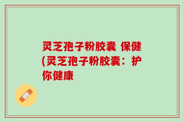 灵芝孢子粉胶囊 保健(灵芝孢子粉胶囊:护你健康 灵芝孢子粉胶囊 保健(灵芝孢子粉胶囊:护你健康