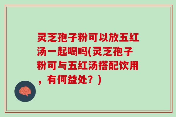 灵芝孢子粉可以放五红汤一起喝吗(灵芝孢子粉可与五红汤搭配饮用,有何益处?) 灵芝孢子粉可以放五红汤一起喝吗(灵芝孢子粉可与五红汤搭配饮用,有何益处?)
