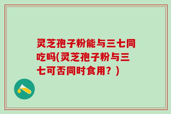 灵芝孢子粉能与三七同吃吗(灵芝孢子粉与三七可否同时食用？)