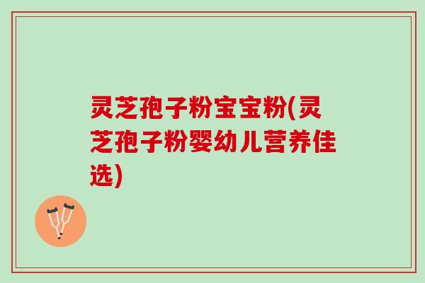 灵芝孢子粉宝宝粉(灵芝孢子粉婴幼儿营养佳选)
