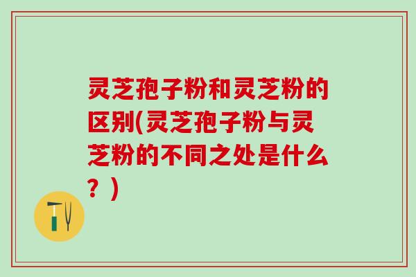 灵芝孢子粉和灵芝粉的区别(灵芝孢子粉与灵芝粉的不同之处是什么？)