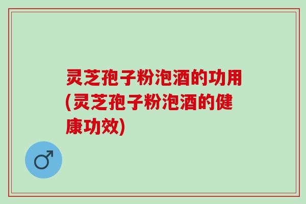 灵芝孢子粉泡酒的功用(灵芝孢子粉泡酒的健康功效)