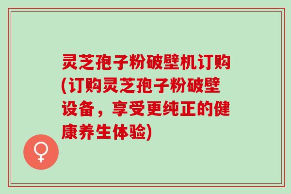 灵芝孢子粉破壁机订购(订购灵芝孢子粉破壁设备，享受更纯正的健康养生体验)