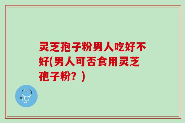 灵芝孢子粉男人吃好不好(男人可否食用灵芝孢子粉?) 灵芝孢子粉男人吃好不好(男人可否食用灵芝孢子粉?)