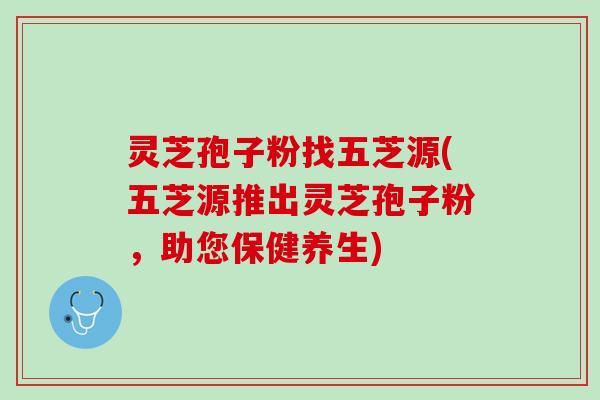 灵芝孢子粉找五芝源(五芝源推出灵芝孢子粉，助您保健养生)