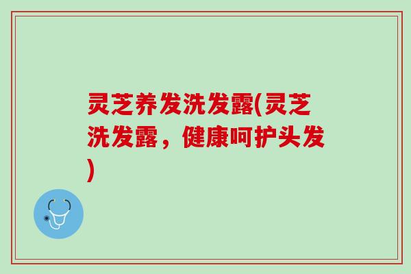 灵芝养发洗发露(灵芝洗发露，健康呵护头发)