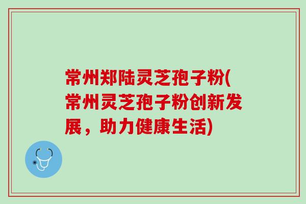 常州郑陆灵芝孢子粉(常州灵芝孢子粉创新发展，助力健康生活)