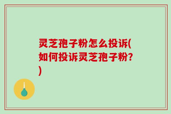 灵芝孢子粉怎么投诉(如何投诉灵芝孢子粉?) 灵芝孢子粉怎么投诉(如何投诉灵芝孢子粉?)
