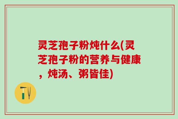 灵芝孢子粉炖什么(灵芝孢子粉的营养与健康，炖汤、粥皆佳)
