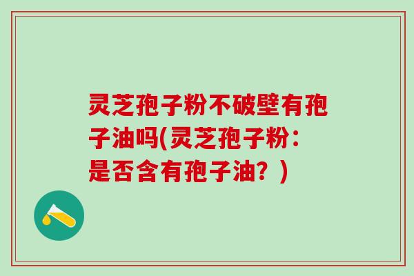 灵芝孢子粉不破壁有孢子油吗(灵芝孢子粉：是否含有孢子油？)