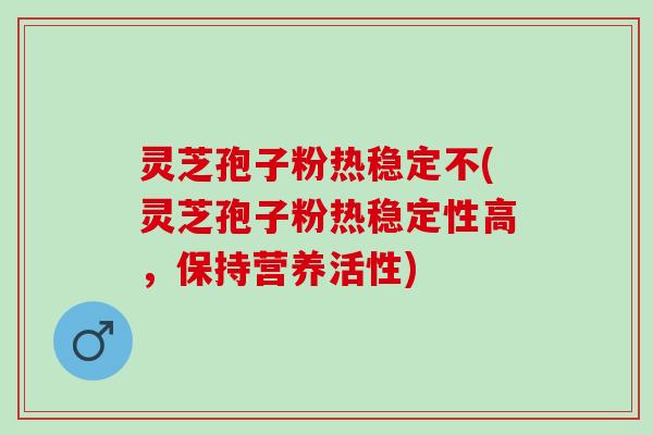 灵芝孢子粉热稳定不(灵芝孢子粉热稳定性高，保持营养活性)