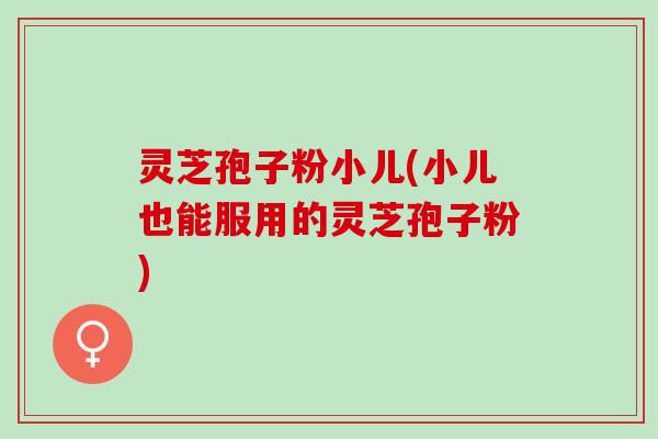 灵芝孢子粉小儿(小儿也能服用的灵芝孢子粉)
