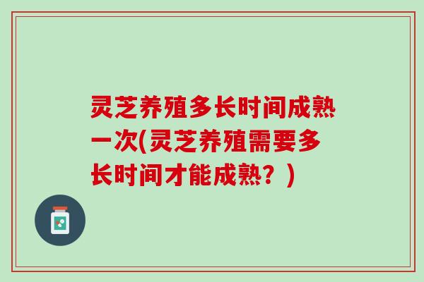 灵芝养殖多长时间成熟一次(灵芝养殖需要多长时间才能成熟？)