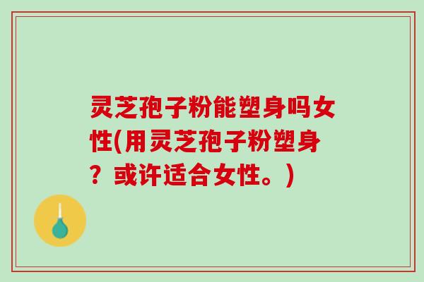 灵芝孢子粉能塑身吗女性(用灵芝孢子粉塑身？或许适合女性。)
