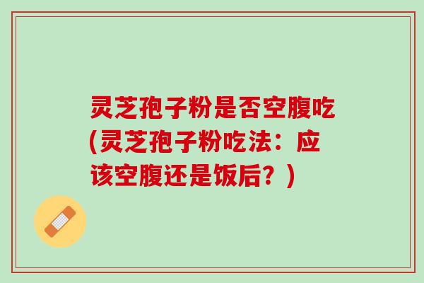 灵芝孢子粉是否空腹吃(灵芝孢子粉吃法:应该空腹还是饭后?) 灵芝孢子粉是否空腹吃(灵芝孢子粉吃法:应该空腹还是饭后?)