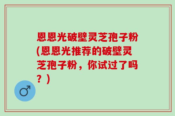 恩恩光破壁灵芝孢子粉(恩恩光推荐的破壁灵芝孢子粉，你试过了吗？)