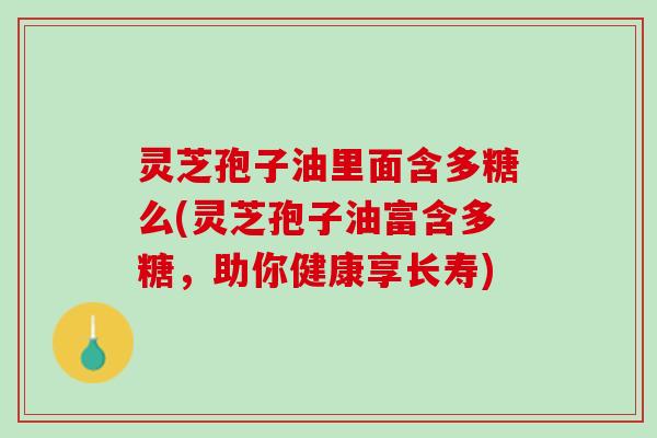 灵芝孢子油里面含多糖么(灵芝孢子油富含多糖，助你健康享长寿)