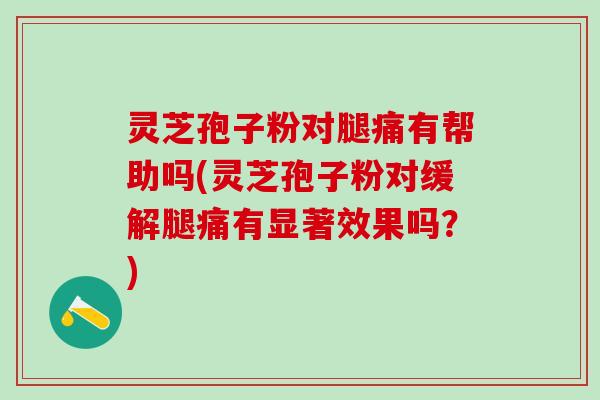 灵芝孢子粉对腿痛有帮助吗(灵芝孢子粉对缓解腿痛有显著效果吗？)