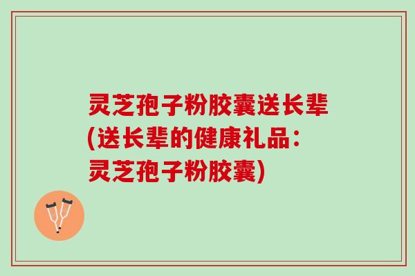 灵芝孢子粉胶囊送长辈(送长辈的健康礼品：灵芝孢子粉胶囊)