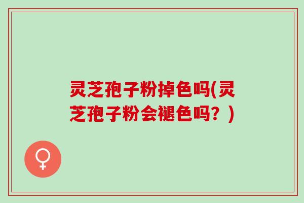 灵芝孢子粉掉色吗(灵芝孢子粉会褪色吗？)