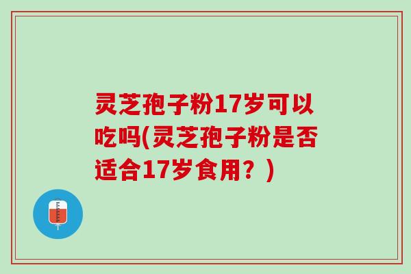 灵芝孢子粉17岁可以吃吗(灵芝孢子粉是否适合17岁食用？)