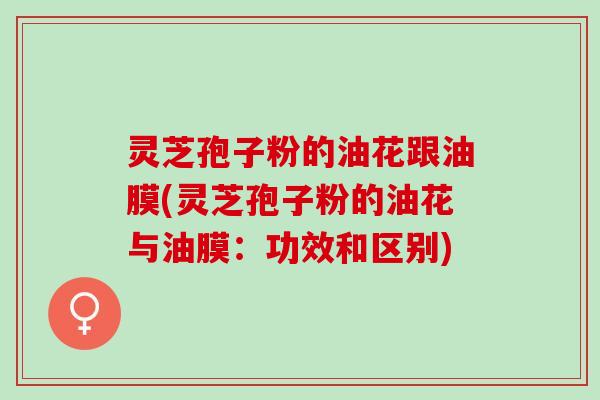 灵芝孢子粉的油花跟油膜(灵芝孢子粉的油花与油膜：功效和区别)
