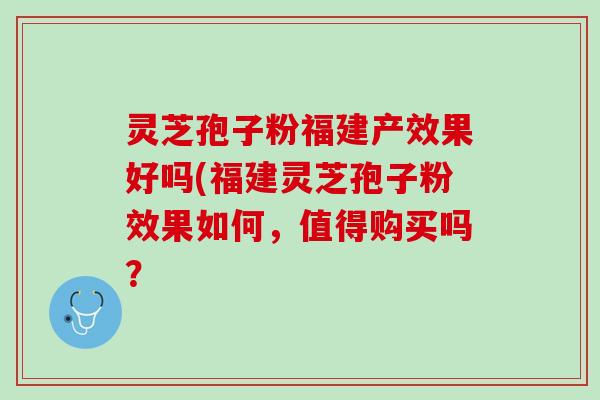 灵芝孢子粉福建产效果好吗(福建灵芝孢子粉效果如何，值得购买吗？