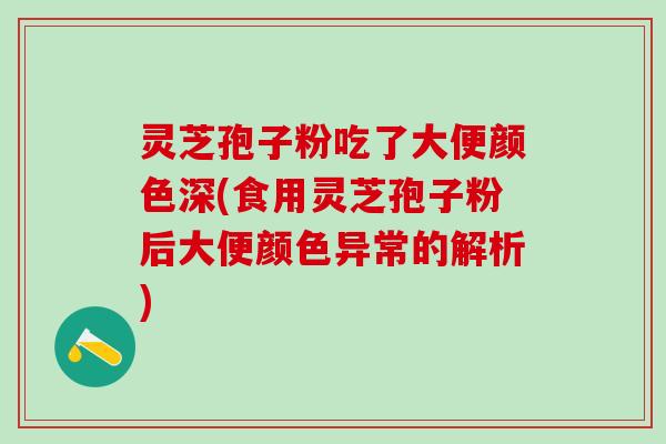 灵芝孢子粉吃了大便颜色深(食用灵芝孢子粉后大便颜色异常的解析)