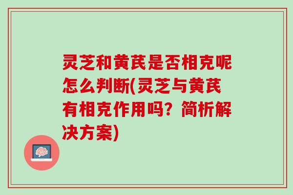 灵芝和黄芪是否相克呢怎么判断(灵芝与黄芪有相克作用吗？简析解决方案)