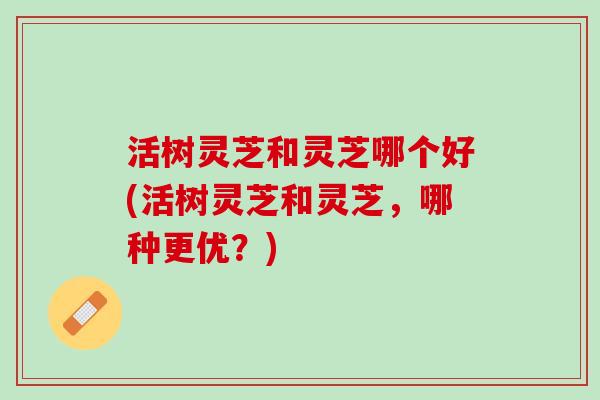 活树灵芝和灵芝哪个好(活树灵芝和灵芝,哪种更优?) 活树灵芝和灵芝哪个好(活树灵芝和灵芝,哪种更优?)