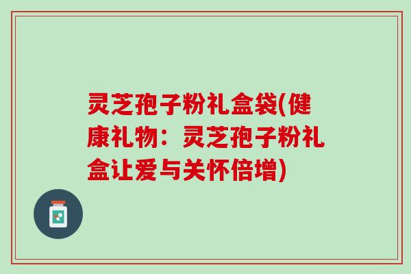 灵芝孢子粉礼盒袋(健康礼物：灵芝孢子粉礼盒让爱与关怀倍增)