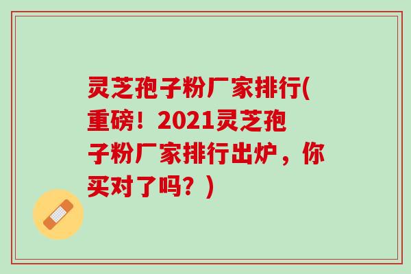 灵芝孢子粉厂家排行(重磅！2021灵芝孢子粉厂家排行出炉，你买对了吗？)