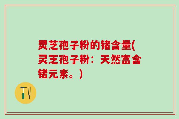 灵芝孢子粉的锗含量(灵芝孢子粉：天然富含锗元素。)