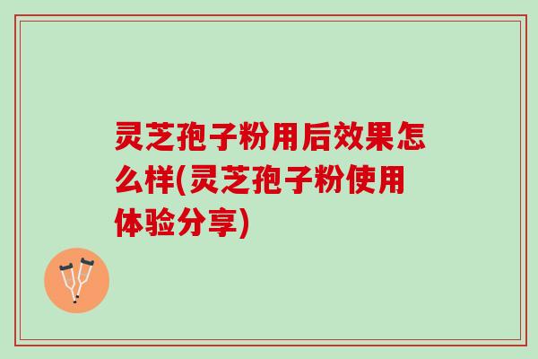 灵芝孢子粉用后效果怎么样(灵芝孢子粉使用体验分享)