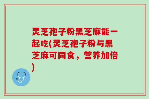 灵芝孢子粉黑芝麻能一起吃(灵芝孢子粉与黑芝麻可同食，营养加倍)