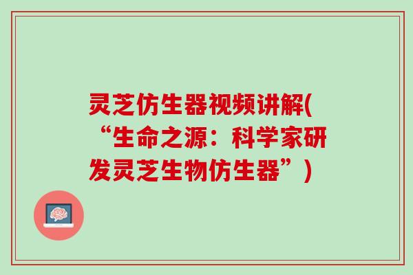 灵芝仿生器视频讲解(“生命之源：科学家研发灵芝生物仿生器”)
