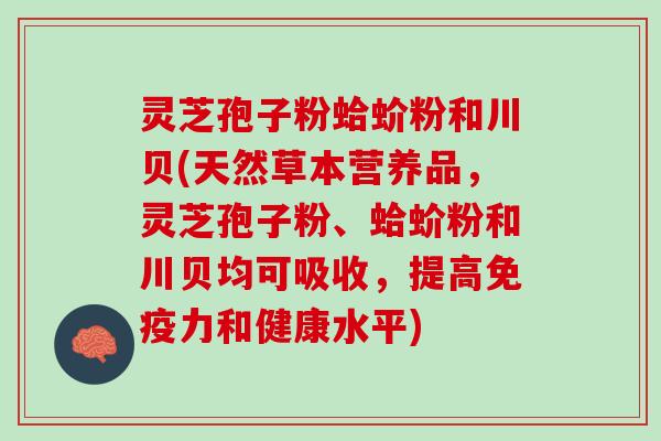灵芝孢子粉蛤蚧粉和川贝(天然草本营养品，灵芝孢子粉、蛤蚧粉和川贝均可吸收，提高免疫力和健康水平)