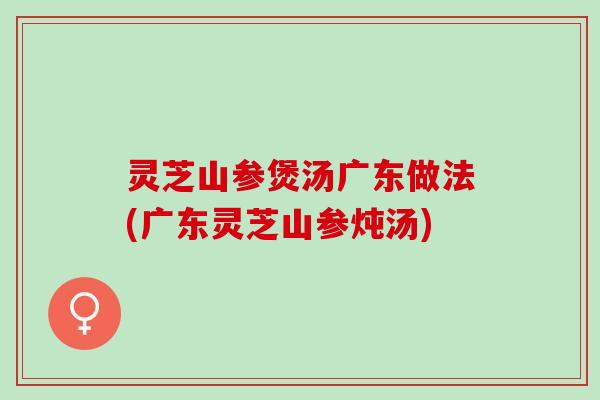 灵芝山参煲汤广东做法(广东灵芝山参炖汤)
