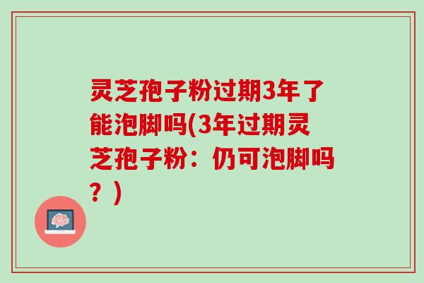 灵芝孢子粉过期3年了能泡脚吗(3年过期灵芝孢子粉：仍可泡脚吗？)