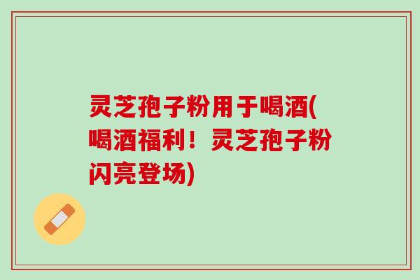 灵芝孢子粉用于喝酒(喝酒福利！灵芝孢子粉闪亮登场)