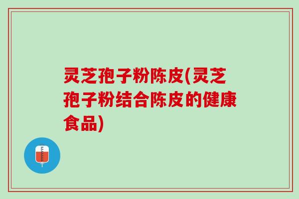 灵芝孢子粉陈皮(灵芝孢子粉结合陈皮的健康食品) 灵芝孢子粉陈皮(灵芝孢子粉结合陈皮的健康食品)