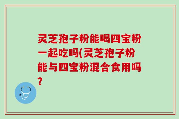 灵芝孢子粉能喝四宝粉一起吃吗(灵芝孢子粉能与四宝粉混合食用吗？